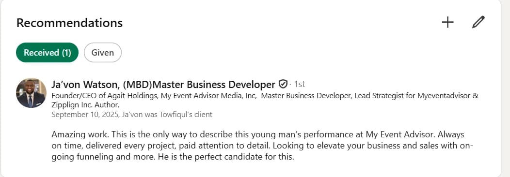 LinkedIn recommendation from Ja'von Watson (MBD), Master Business Developer, Founder/CEO of Agait Holdings and My Event Advisor Media, Inc.: “Amazing work. This is the only way to describe this young man's performance at My Event Advisor. Always on time, delivered every project, paid attention to detail. Looking to elevate your business and sales with on-going funneling and more. He is the perfect candidate for this.”